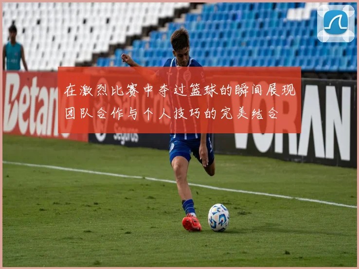 在激烈比赛中夺过篮球的瞬间展现团队合作与个人技巧的完美结合