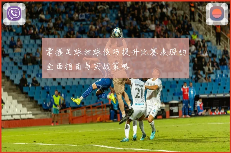掌握足球控球技巧提升比赛表现的全面指南与实战策略
