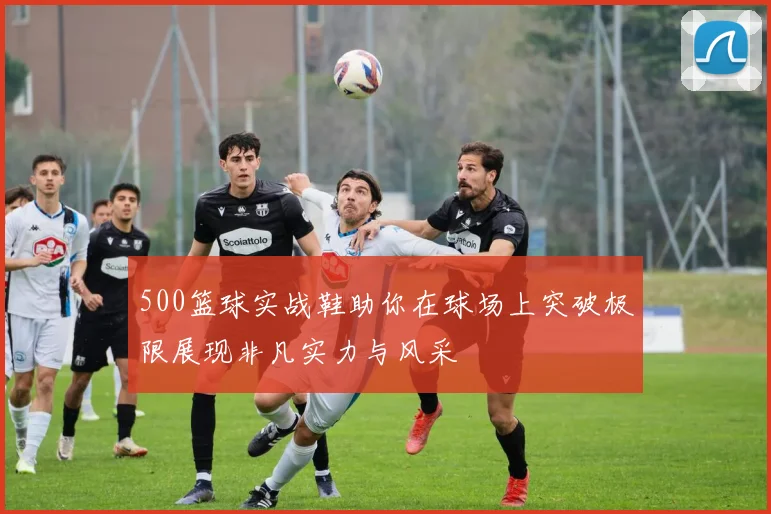 500篮球实战鞋助你在球场上突破极限展现非凡实力与风采