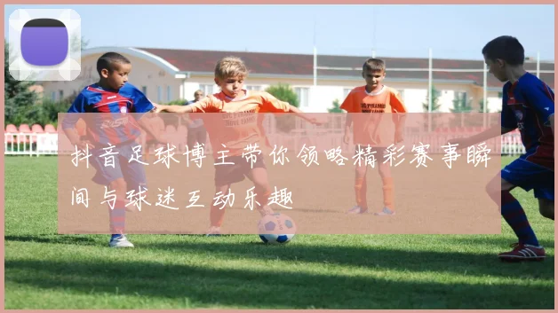 抖音足球博主带你领略精彩赛事瞬间与球迷互动乐趣