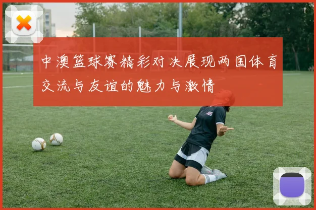 中澳篮球赛精彩对决展现两国体育交流与友谊的魅力与激情