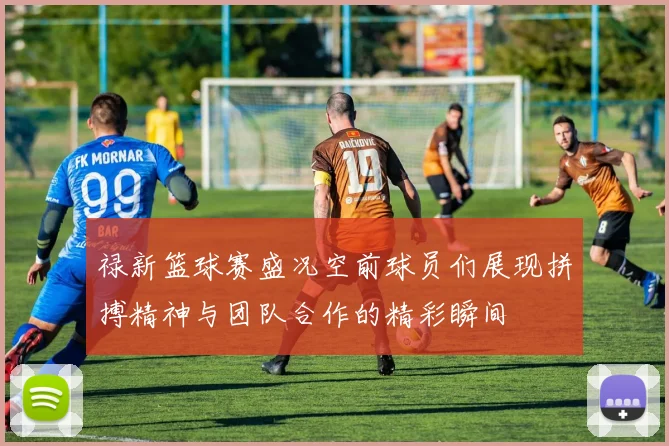 禄新篮球赛盛况空前球员们展现拼搏精神与团队合作的精彩瞬间