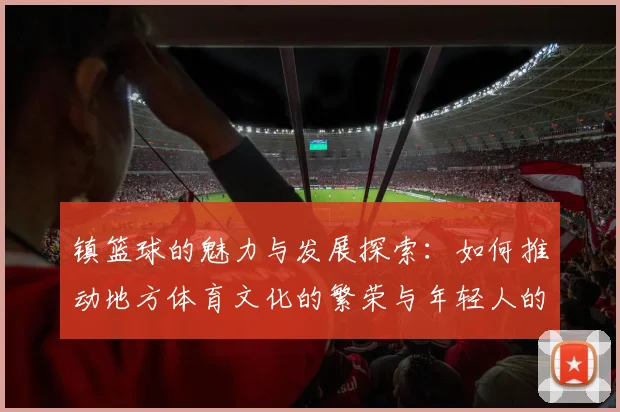镇篮球的魅力与发展探索：如何推动地方体育文化的繁荣与年轻人的参与