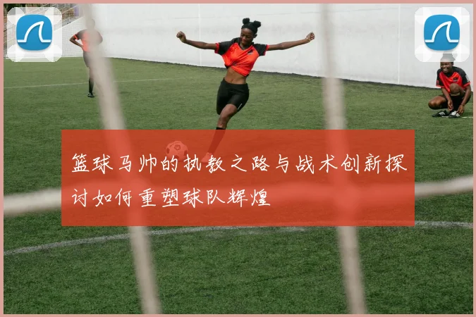 篮球马帅的执教之路与战术创新探讨如何重塑球队辉煌